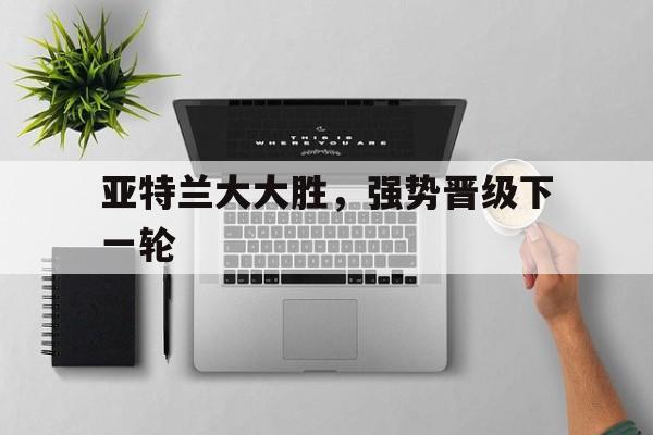 亚特兰大大胜，强势晋级下一轮的简单介绍